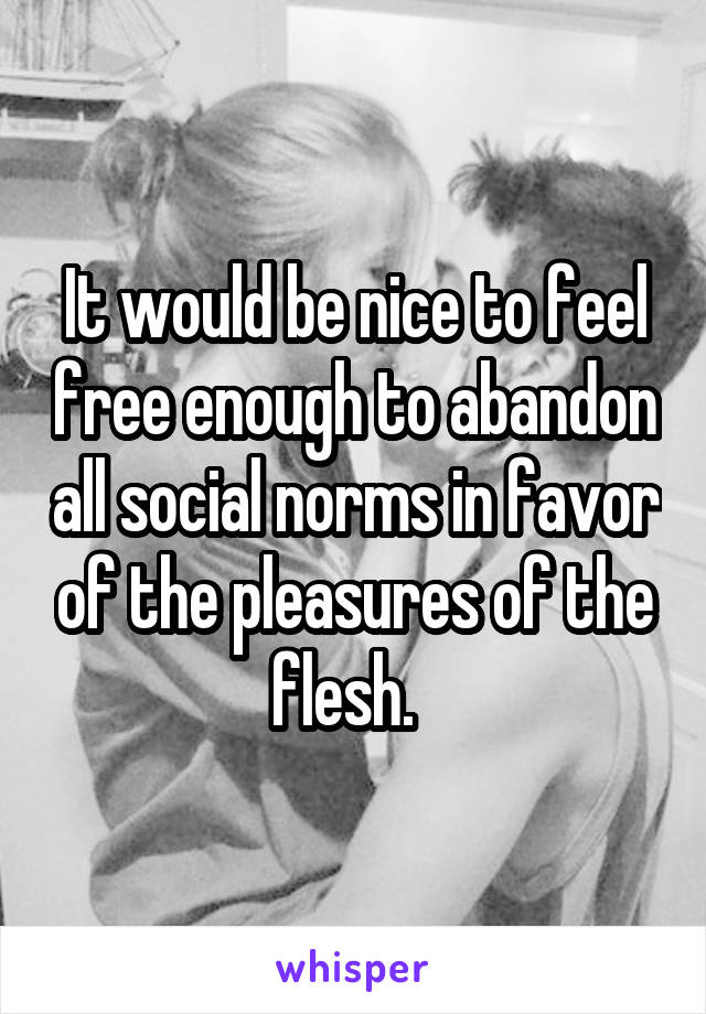 It would be nice to feel free enough to abandon all social norms in favor of the pleasures of the flesh.  