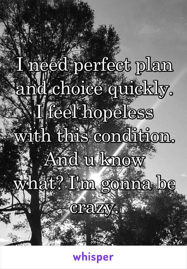 I need perfect plan and choice quickly.
I feel hopeless with this condition.
And u know what? I'm gonna be crazy.