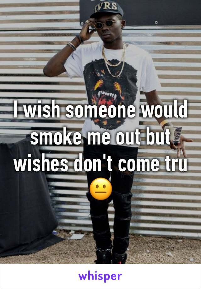 I wish someone would smoke me out but wishes don't come tru 😐