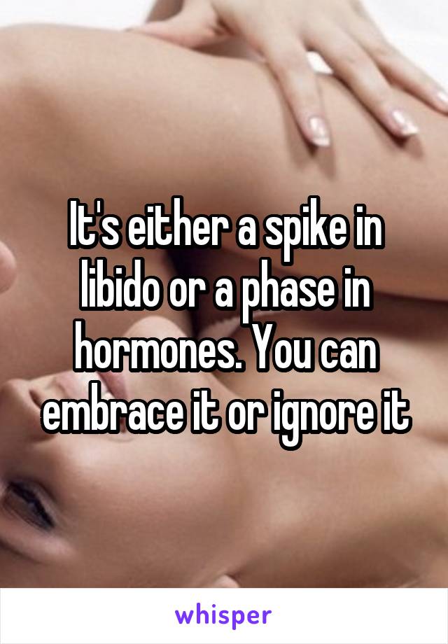 It's either a spike in libido or a phase in hormones. You can embrace it or ignore it