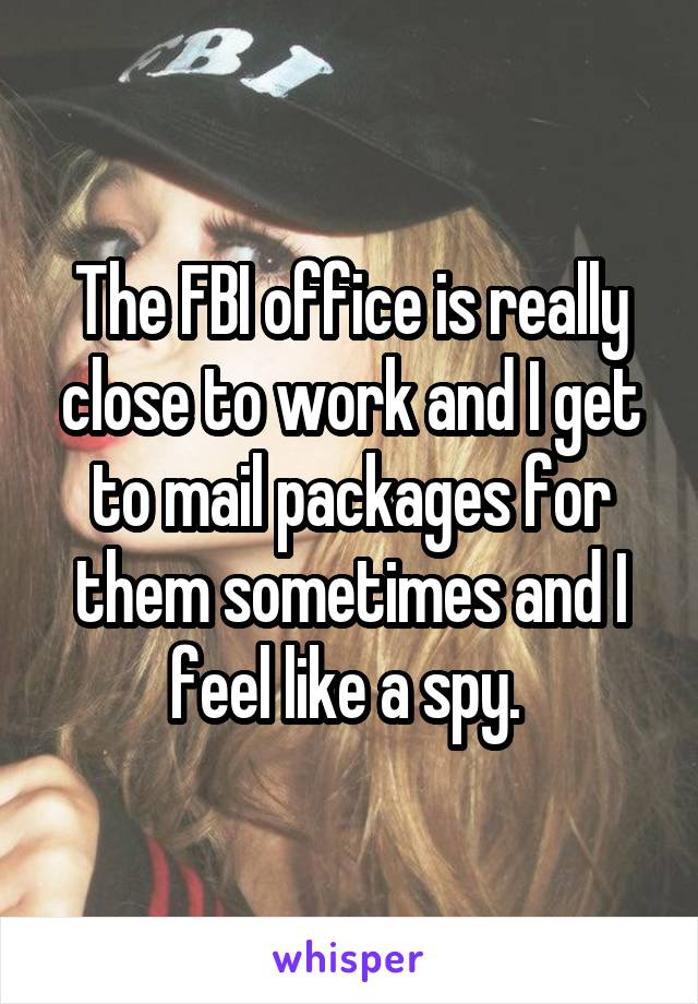 The FBI office is really close to work and I get to mail packages for them sometimes and I feel like a spy. 