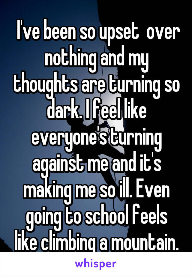  I've been so upset  over nothing and my thoughts are turning so dark. I feel like everyone's turning against me and it's making me so ill. Even going to school feels like climbing a mountain.