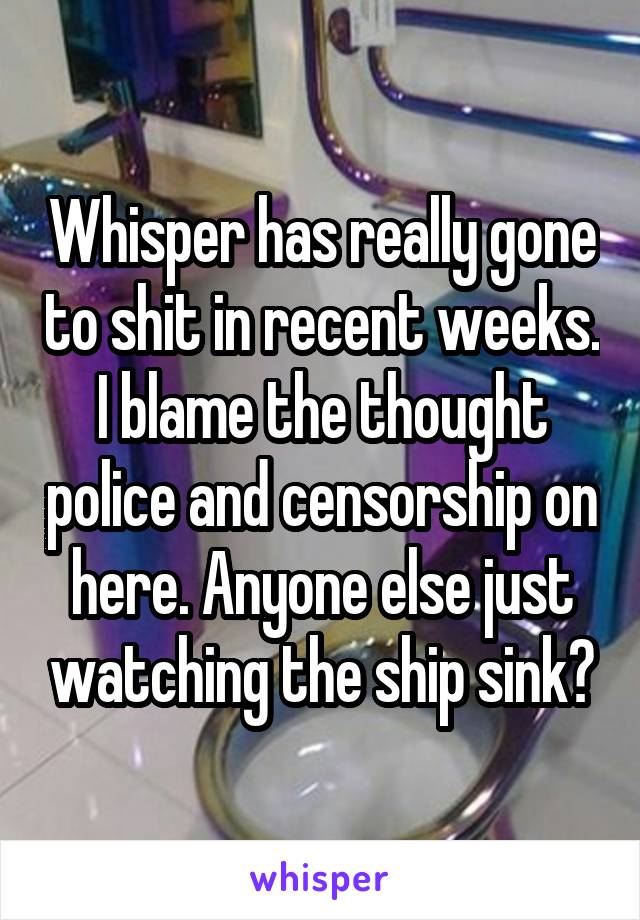 Whisper has really gone to shit in recent weeks. I blame the thought police and censorship on here. Anyone else just watching the ship sink?