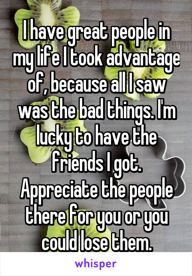 I have great people in my life I took advantage of, because all I saw was the bad things. I'm lucky to have the friends I got. Appreciate the people there for you or you could lose them.