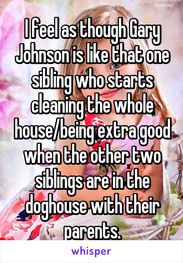 I feel as though Gary Johnson is like that one sibling who starts cleaning the whole house/being extra good when the other two siblings are in the doghouse with their parents.