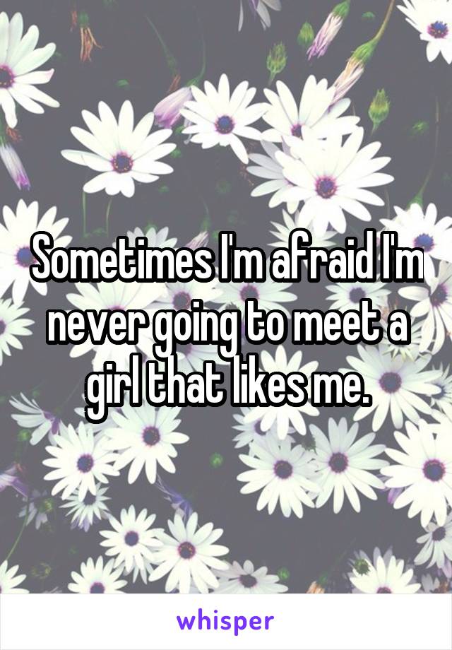 Sometimes I'm afraid I'm never going to meet a girl that likes me.