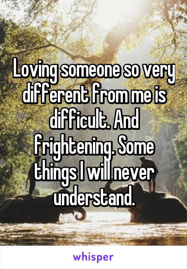 Loving someone so very different from me is difficult. And frightening. Some things I will never understand.