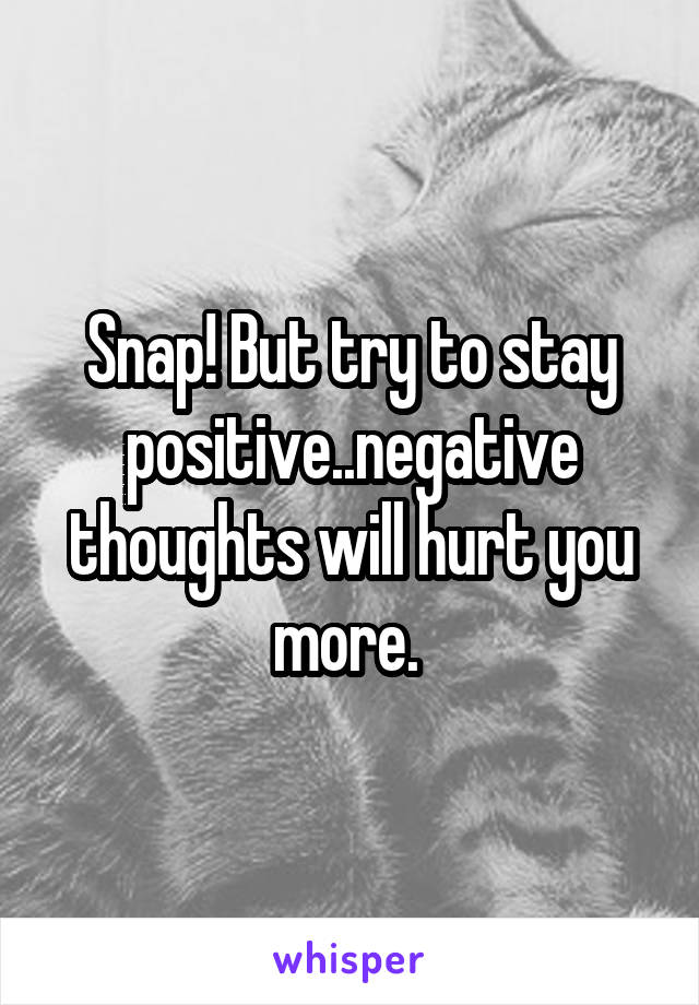 Snap! But try to stay positive..negative thoughts will hurt you more. 