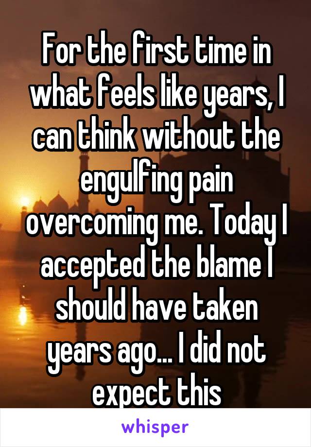 For the first time in what feels like years, I can think without the engulfing pain overcoming me. Today I accepted the blame I should have taken years ago... I did not expect this