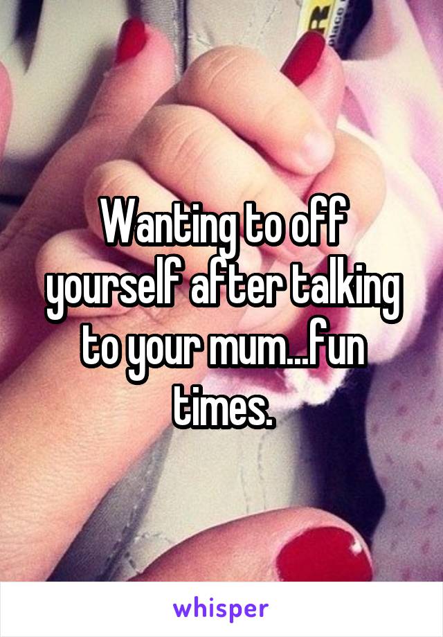 Wanting to off yourself after talking to your mum...fun times.