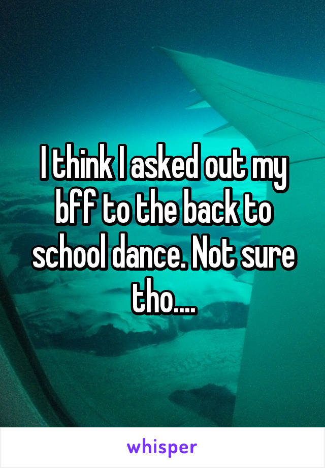 I think I asked out my bff to the back to school dance. Not sure tho....