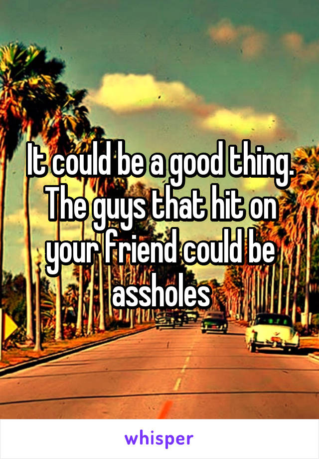 It could be a good thing. The guys that hit on your friend could be assholes