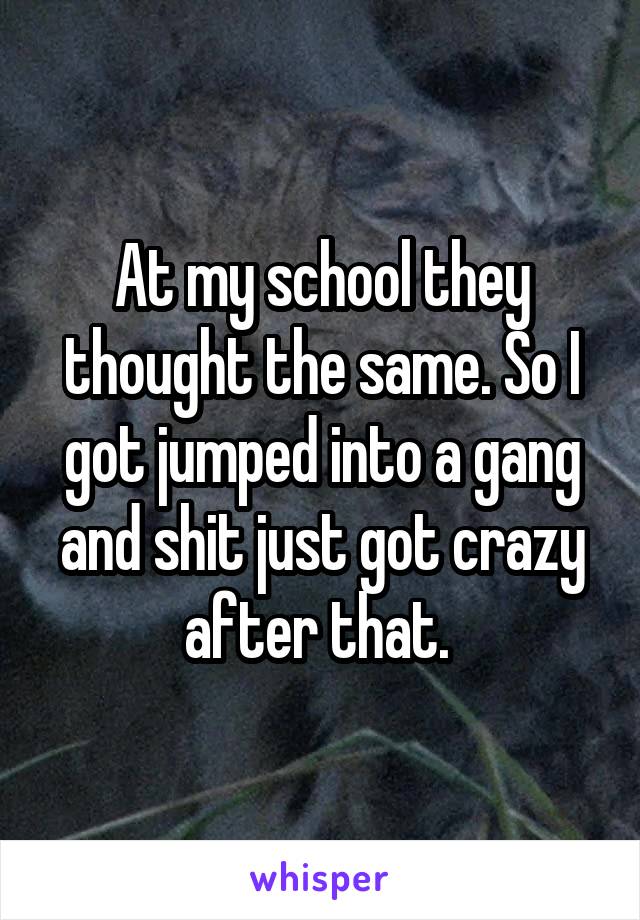 At my school they thought the same. So I got jumped into a gang and shit just got crazy after that. 