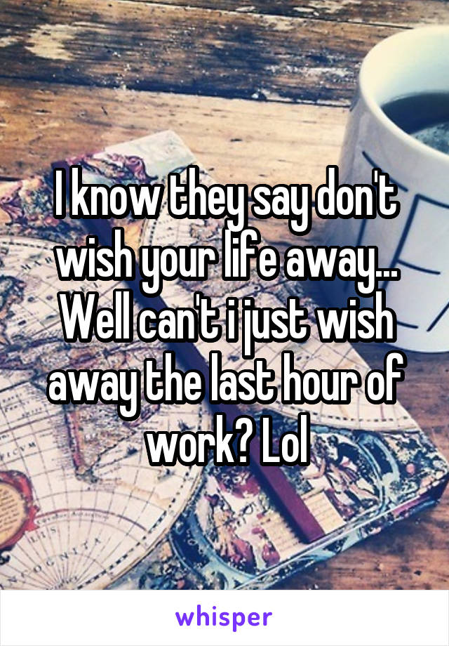 I know they say don't wish your life away... Well can't i just wish away the last hour of work? Lol