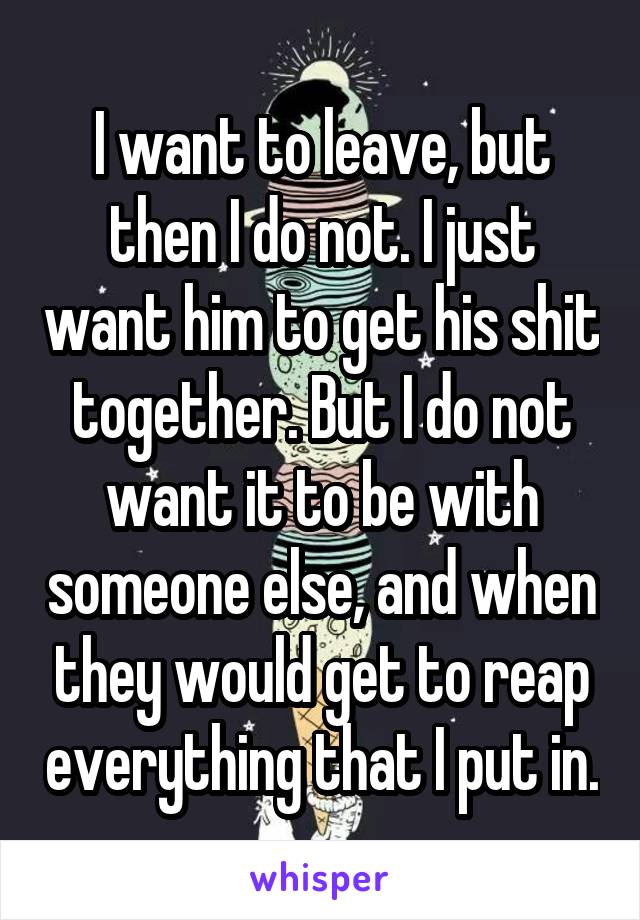 I want to leave, but then I do not. I just want him to get his shit together. But I do not want it to be with someone else, and when they would get to reap everything that I put in.