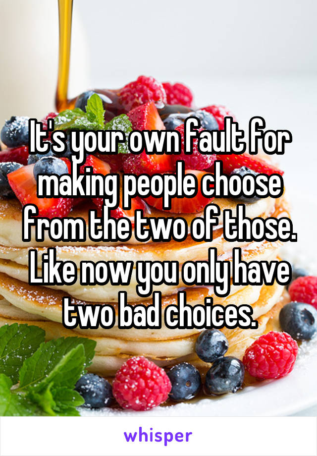 It's your own fault for making people choose from the two of those. Like now you only have two bad choices.