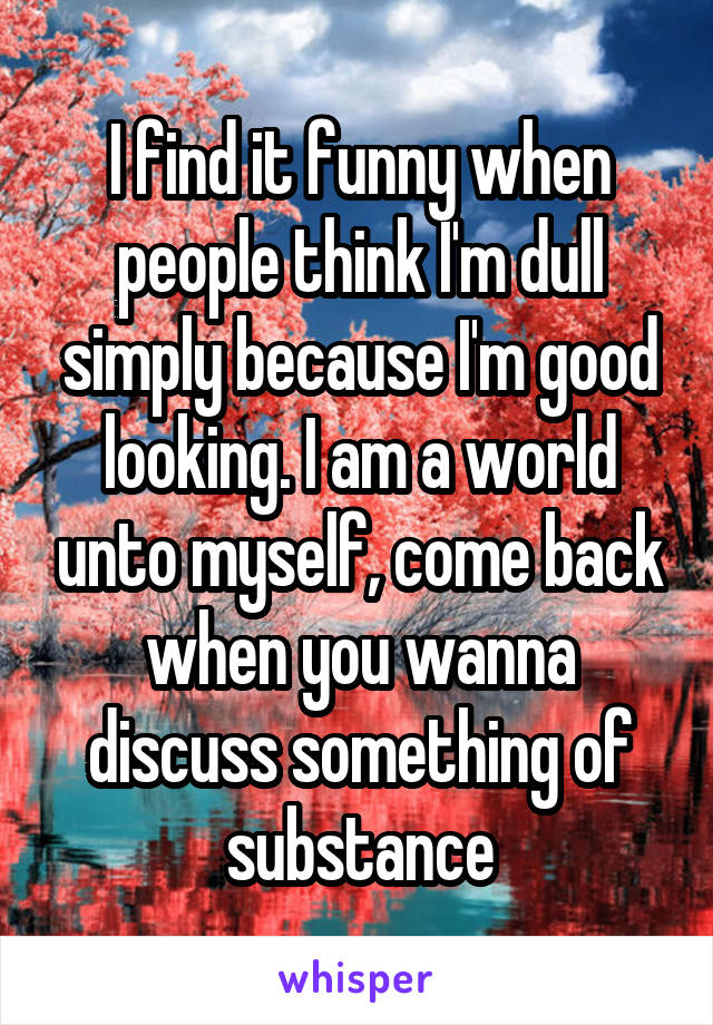 I find it funny when people think I'm dull simply because I'm good looking. I am a world unto myself, come back when you wanna discuss something of substance