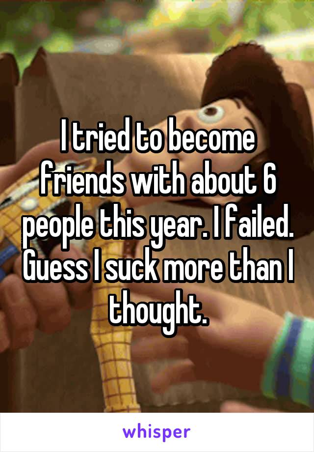 I tried to become friends with about 6 people this year. I failed. Guess I suck more than I thought.