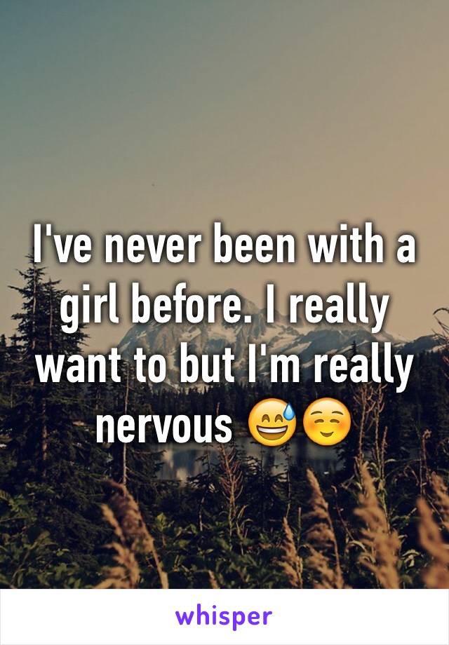 I've never been with a girl before. I really want to but I'm really nervous 😅☺️