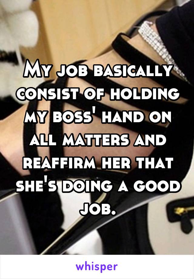 My job basically consist of holding my boss' hand on all matters and reaffirm her that she's doing a good job.