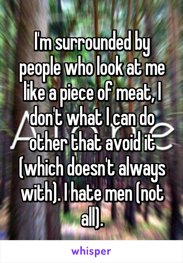 I'm surrounded by people who look at me like a piece of meat, I don't what I can do other that avoid it (which doesn't always with). I hate men (not all).