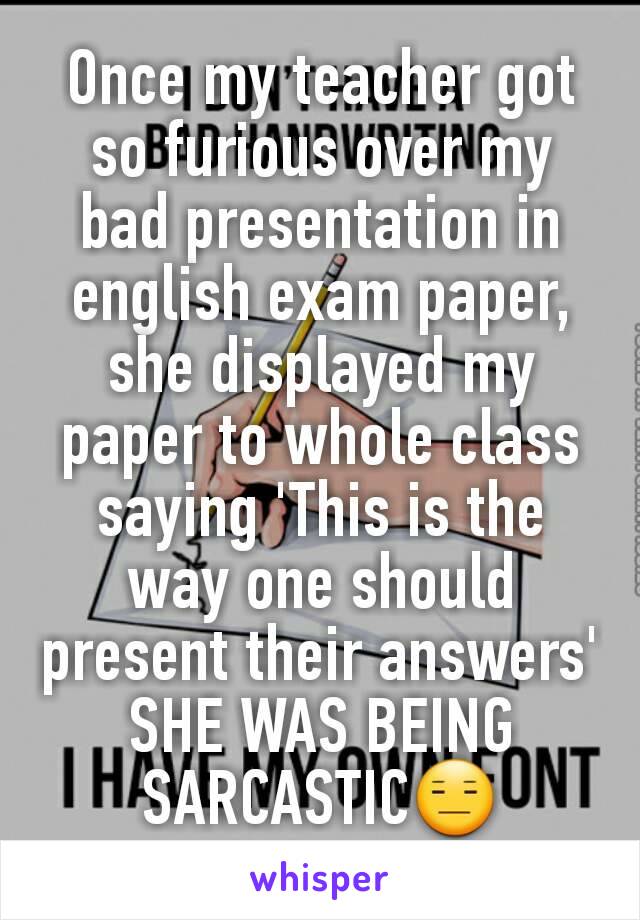 Once my teacher got so furious over my bad presentation in english exam paper, she displayed my paper to whole class saying 'This is the way one should present their answers' SHE WAS BEING SARCASTIC😑