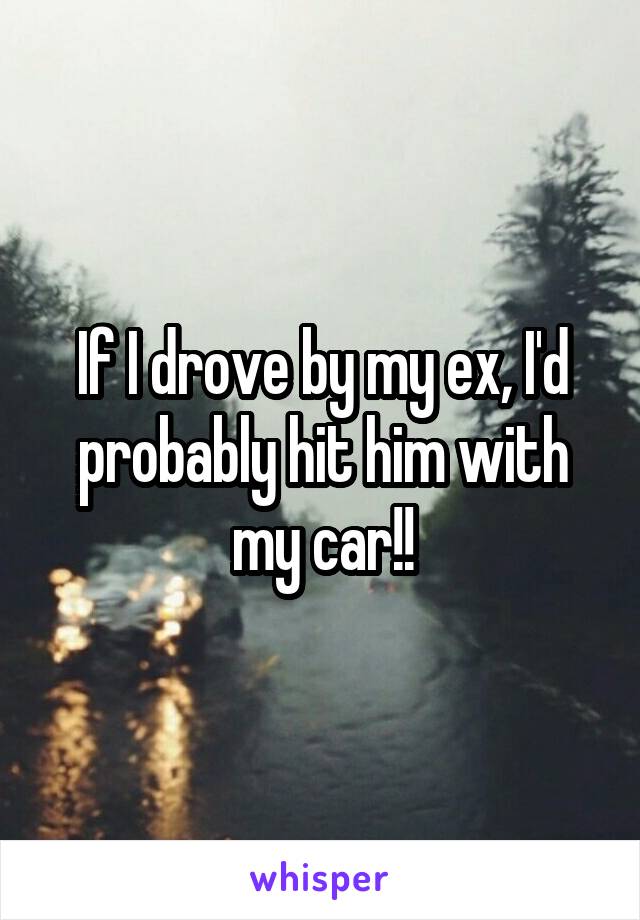 If I drove by my ex, I'd probably hit him with my car!!