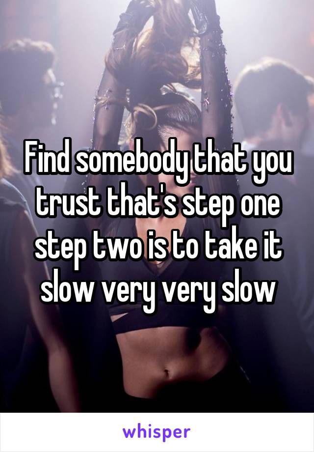 Find somebody that you trust that's step one step two is to take it slow very very slow