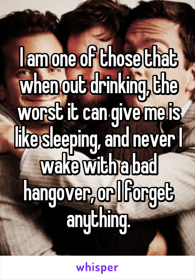 I am one of those that when out drinking, the worst it can give me is like sleeping, and never I wake with a bad hangover, or I forget anything.