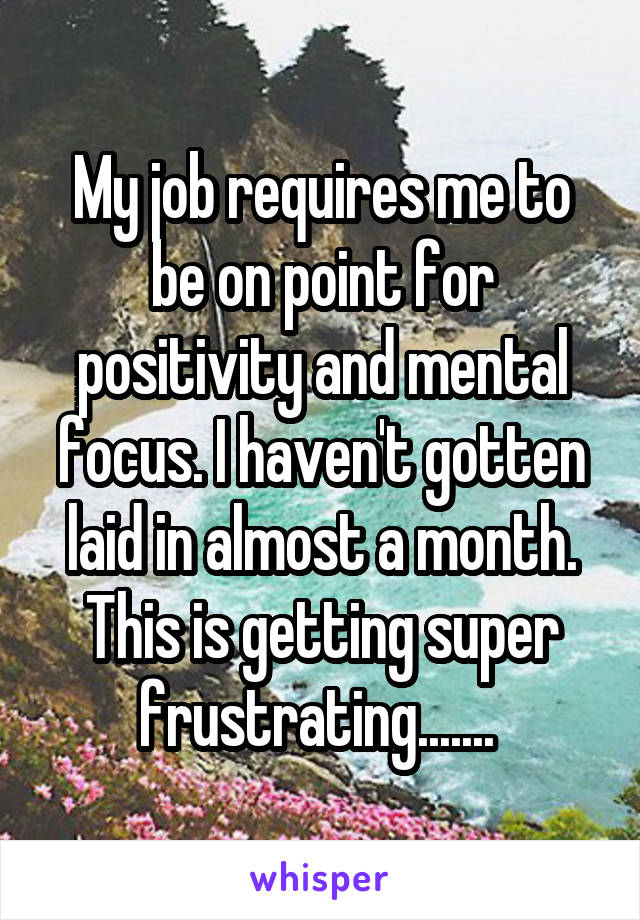 My job requires me to be on point for positivity and mental focus. I haven't gotten laid in almost a month. This is getting super frustrating....... 