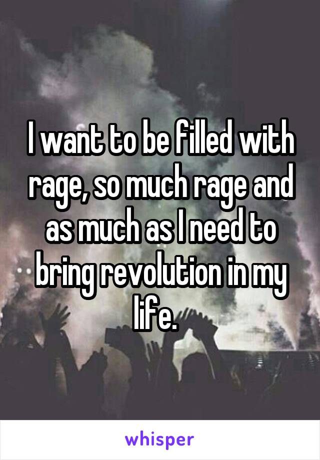 I want to be filled with rage, so much rage and as much as I need to bring revolution in my life.  