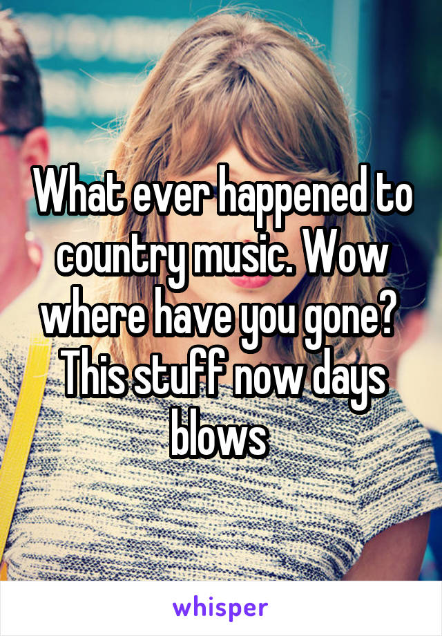 What ever happened to country music. Wow where have you gone?  This stuff now days blows 