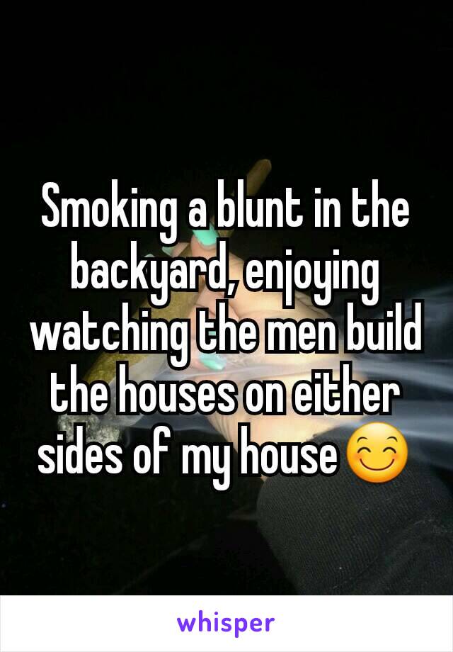 Smoking a blunt in the backyard, enjoying watching the men build the houses on either sides of my house😊