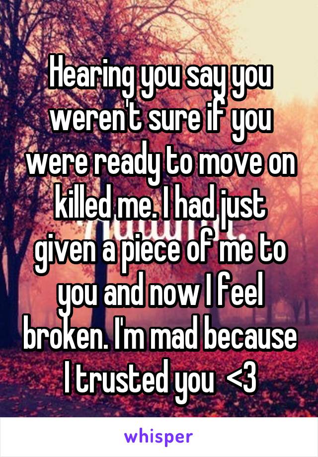 Hearing you say you weren't sure if you were ready to move on killed me. I had just given a piece of me to you and now I feel broken. I'm mad because I trusted you  <\3