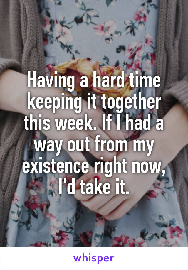 Having a hard time keeping it together this week. If I had a way out from my existence right now, I'd take it.