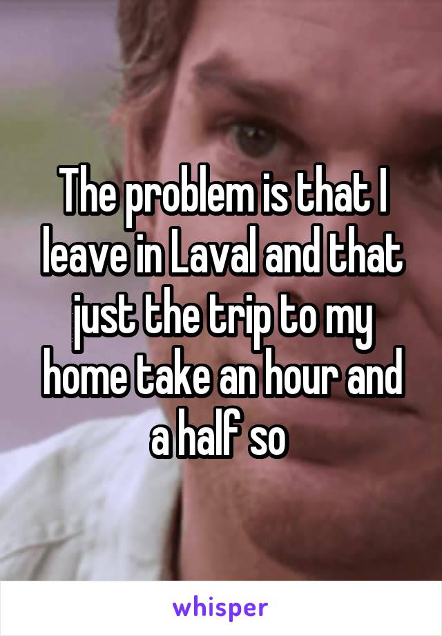 The problem is that I leave in Laval and that just the trip to my home take an hour and a half so 