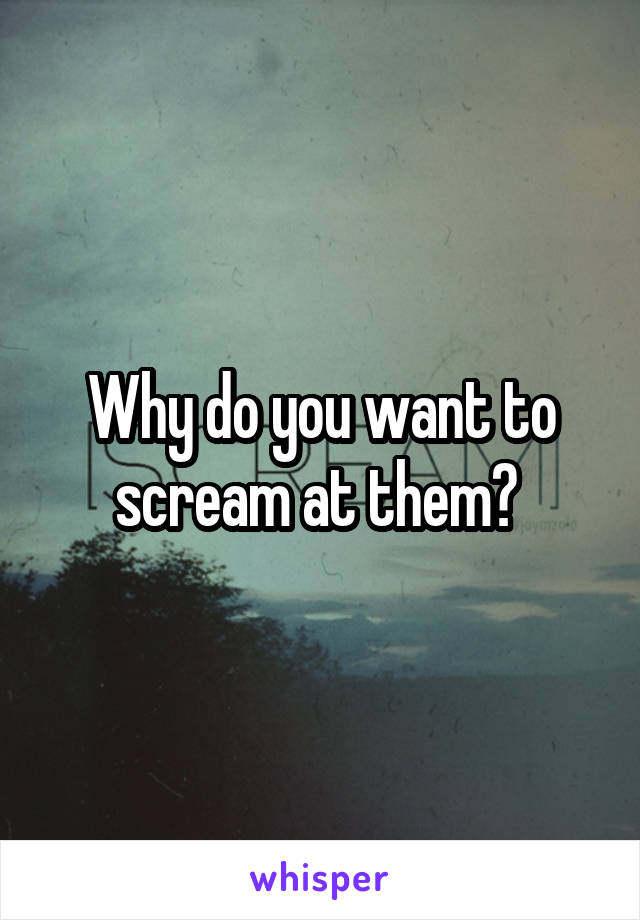 Why do you want to scream at them? 