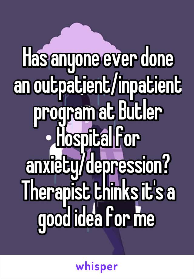 Has anyone ever done an outpatient/inpatient program at Butler Hospital for anxiety/depression? Therapist thinks it's a good idea for me 