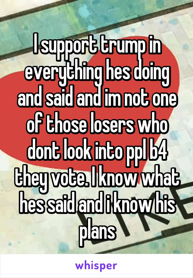 I support trump in everything hes doing and said and im not one of those losers who dont look into ppl b4 they vote. I know what hes said and i know his plans