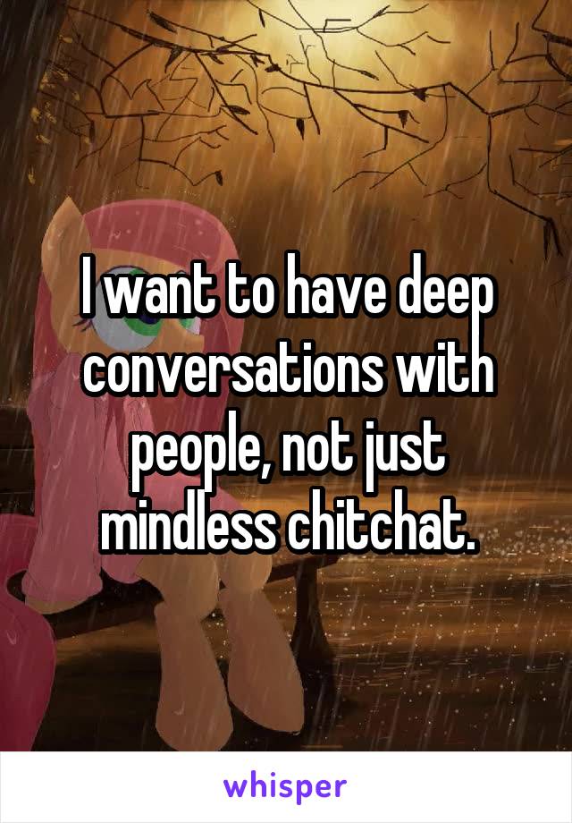 I want to have deep conversations with people, not just mindless chitchat.