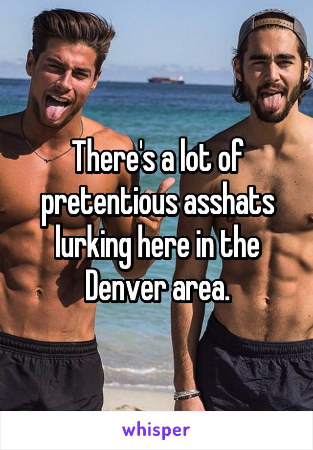 There's a lot of pretentious asshats lurking here in the Denver area.