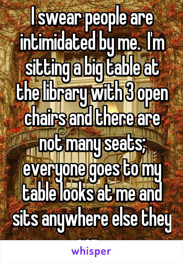 I swear people are intimidated by me.  I'm sitting a big table at the library with 3 open chairs and there are not many seats; everyone goes to my table looks at me and sits anywhere else they can...