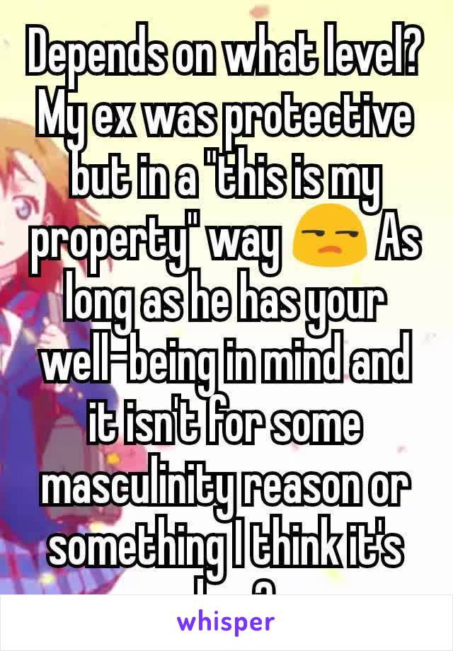 Depends on what level? My ex was protective but in a "this is my property" way 😒 As long as he has your well-being in mind and it isn't for some masculinity reason or something I think it's okay?