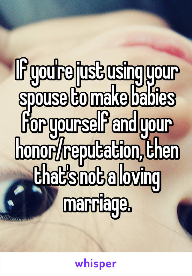 If you're just using your spouse to make babies for yourself and your honor/reputation, then that's not a loving marriage.