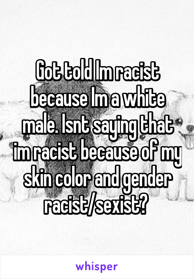 Got told Im racist because Im a white male. Isnt saying that im racist because of my skin color and gender racist/sexist? 