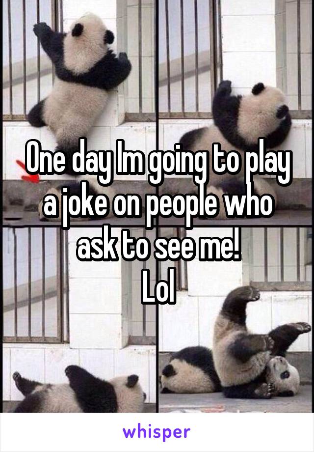 One day Im going to play a joke on people who ask to see me!
Lol