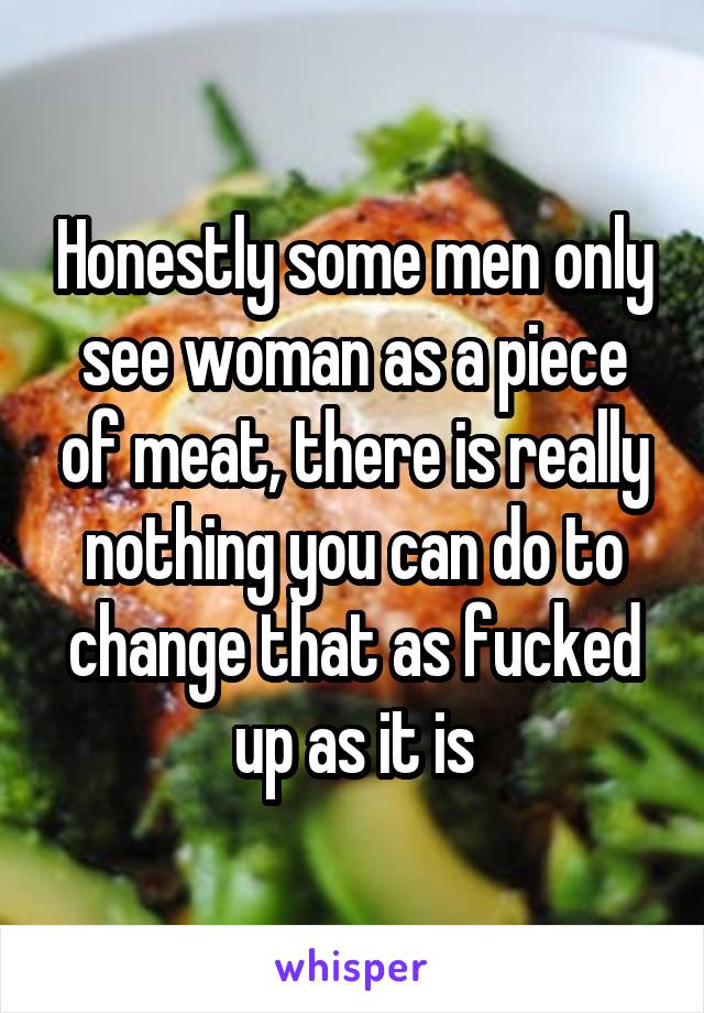 Honestly some men only see woman as a piece of meat, there is really nothing you can do to change that as fucked up as it is