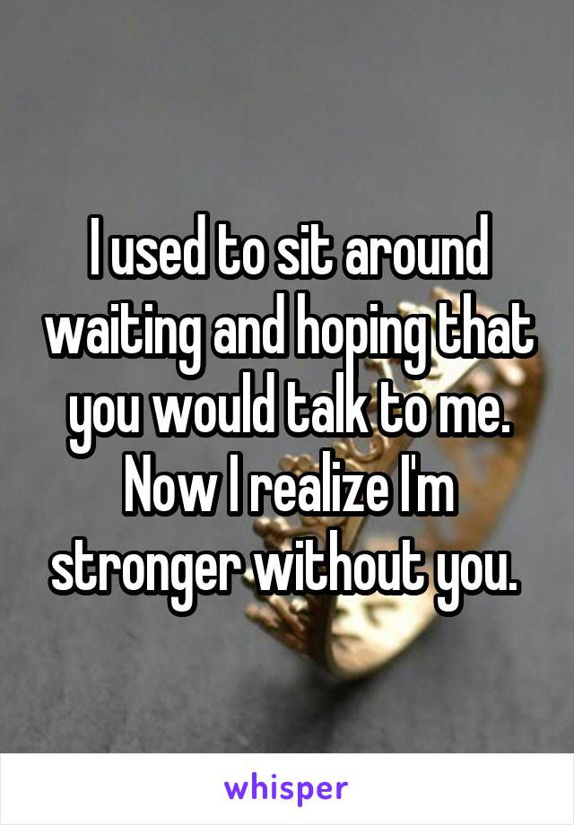 I used to sit around waiting and hoping that you would talk to me. Now I realize I'm stronger without you. 