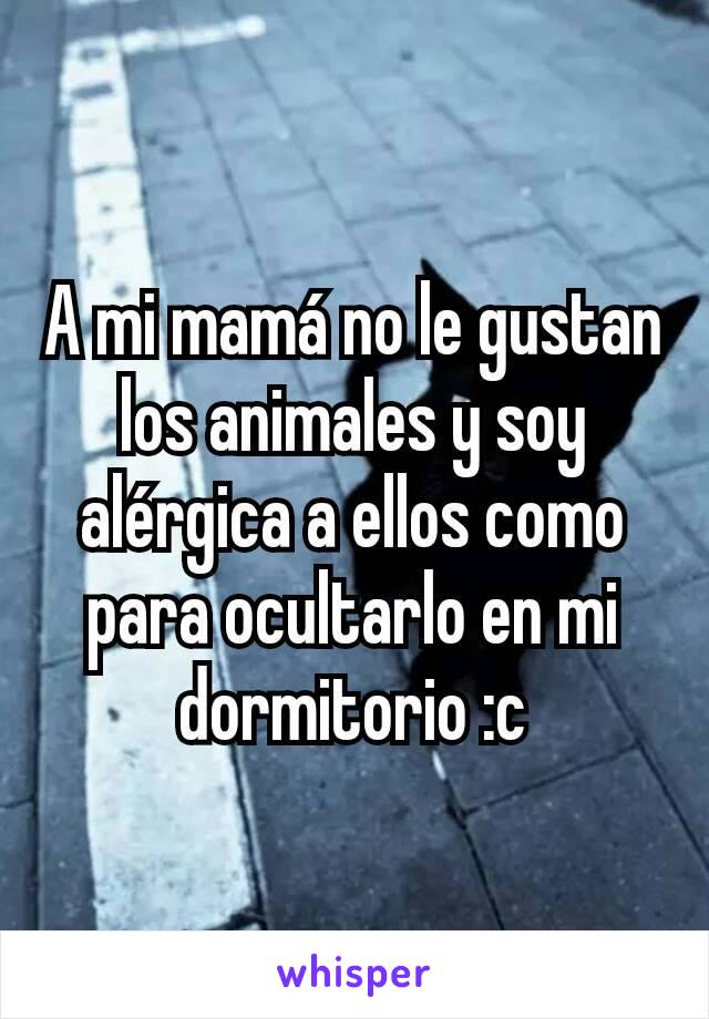 A mi mamá no le gustan los animales y soy alérgica a ellos como para ocultarlo en mi dormitorio :c