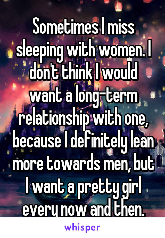 Sometimes I miss sleeping with women. I don't think I would want a long-term relationship with one, because I definitely lean more towards men, but I want a pretty girl every now and then.